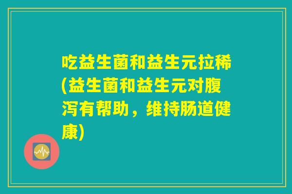 吃益生菌和益生元拉稀(益生菌和益生元对腹泻有帮助，维持肠道健康)