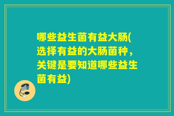 哪些益生菌有益大肠(选择有益的大肠菌种，关键是要知道哪些益生菌有益)