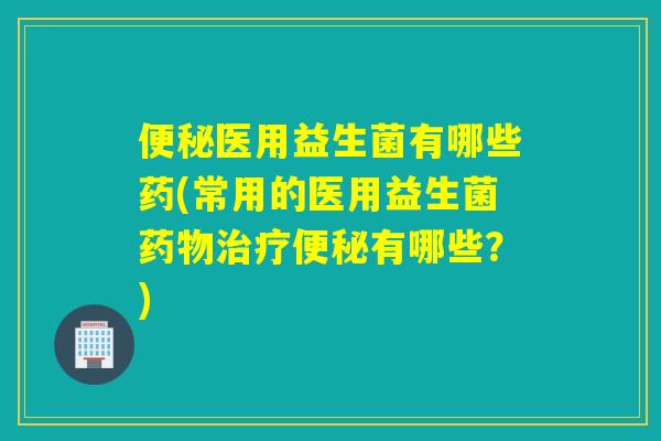 便秘医用益生菌有哪些药(常用的医用益生菌药物治疗便秘有哪些？)