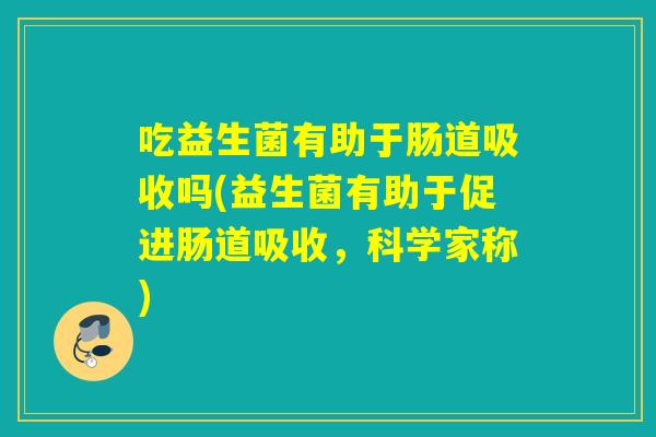 吃益生菌有助于肠道吸收吗(益生菌有助于促进肠道吸收,科学家称) 吃益生菌有助于肠道吸收吗(益生菌有助于促进肠道吸收,科学家称)