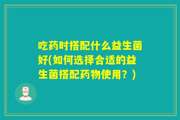 吃药时搭配什么益生菌好(如何选择合适的益生菌搭配药物使用？)