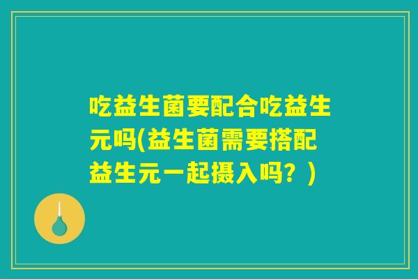 吃益生菌要配合吃益生元吗(益生菌需要搭配益生元一起摄入吗?) 吃益生菌要配合吃益生元吗(益生菌需要搭配益生元一起摄入吗?)