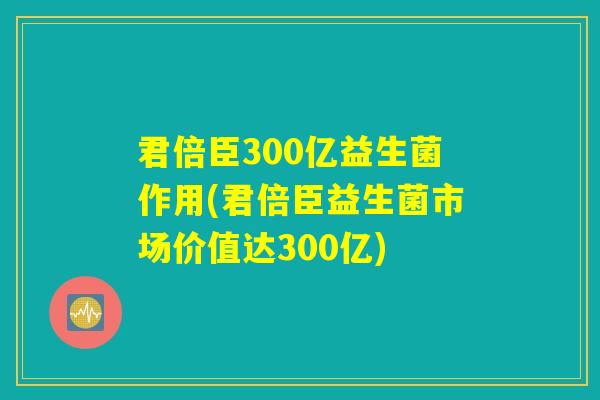 君倍臣300亿益生菌作用(君倍臣益生菌市场价值达300亿)