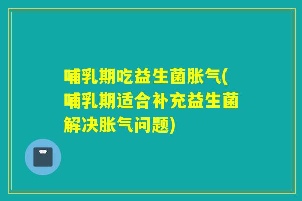 哺乳期吃益生菌胀气(哺乳期适合补充益生菌解决胀气问题)