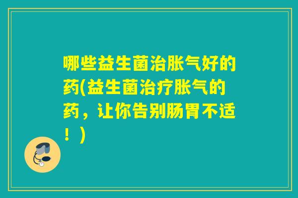 哪些益生菌治胀气好的药(益生菌治疗胀气的药，让你告别肠胃不适！)