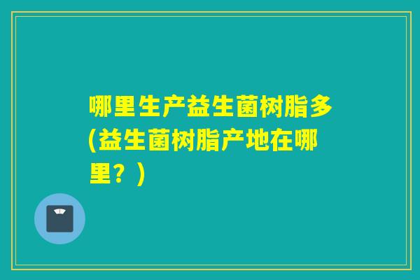 哪里生产益生菌树脂多(益生菌树脂产地在哪里？)