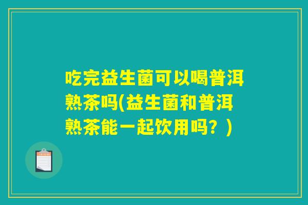 吃完益生菌可以喝普洱熟茶吗(益生菌和普洱熟茶能一起饮用吗？)