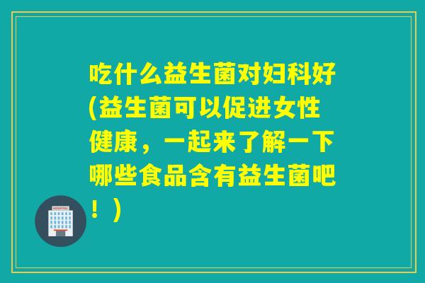 吃什么益生菌对妇科好(益生菌可以促进女性健康，一起来了解一下哪些食品含有益生菌吧！)