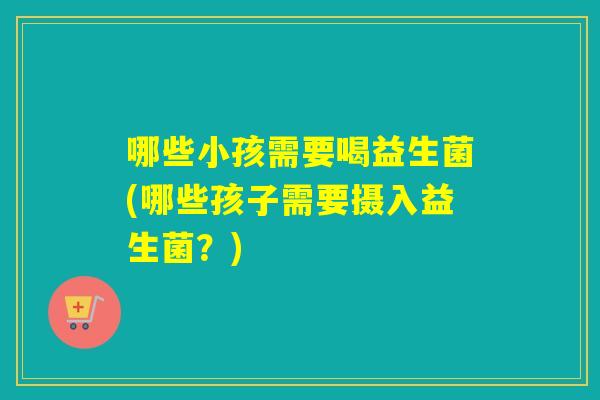 哪些小孩需要喝益生菌(哪些孩子需要摄入益生菌？)