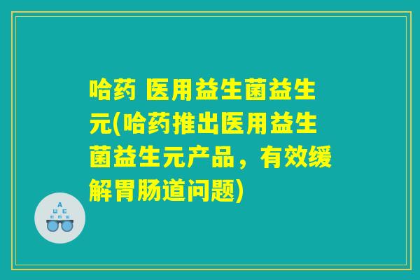 哈药 医用益生菌益生元(哈药推出医用益生菌益生元产品，有效缓解胃肠道问题)