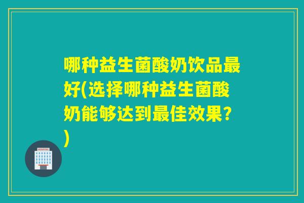 哪种益生菌酸奶饮品最好(选择哪种益生菌酸奶能够达到最佳效果？)