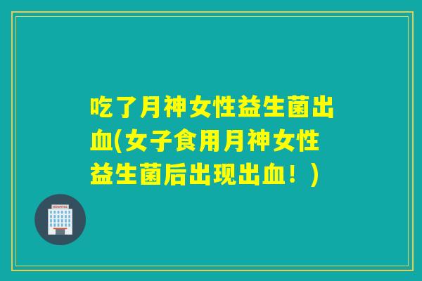 吃了月神女性益生菌出血(女子食用月神女性益生菌后出现出血！)
