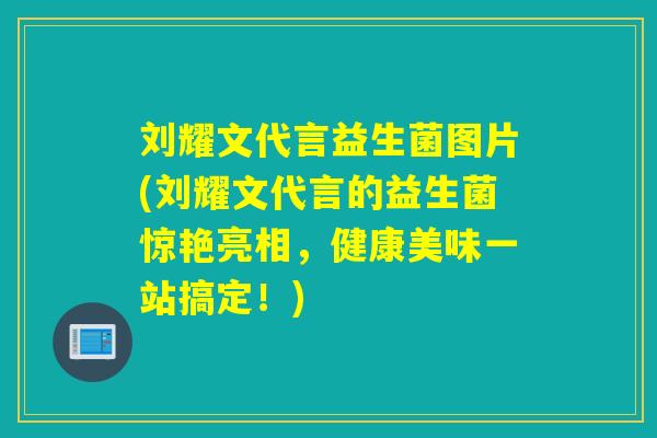 刘耀文代言益生菌图片(刘耀文代言的益生菌惊艳亮相，健康美味一站搞定！)