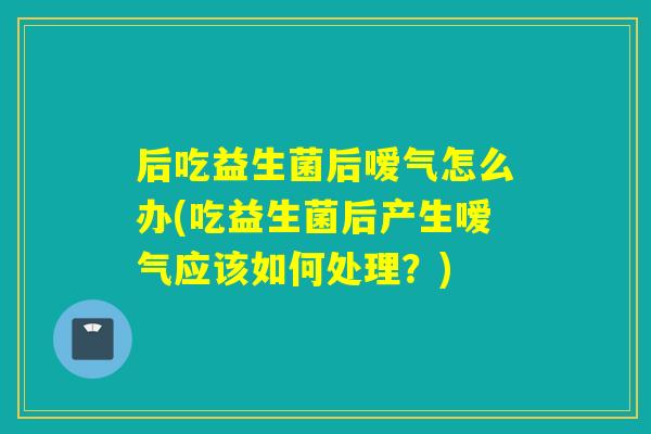 后吃益生菌后嗳气怎么办(吃益生菌后产生嗳气应该如何处理？)