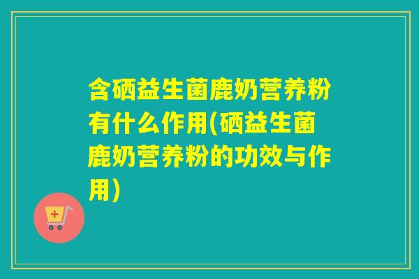 含硒益生菌鹿奶营养粉有什么作用(硒益生菌鹿奶营养粉的功效与作用)
