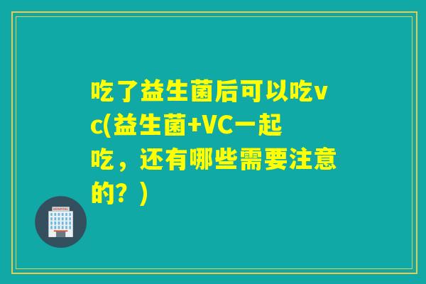 吃了益生菌后可以吃vc(益生菌+VC一起吃，还有哪些需要注意的？)