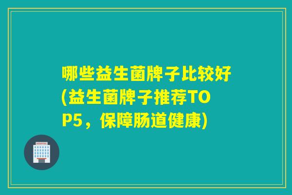 哪些益生菌牌子比较好(益生菌牌子推荐TOP5，保障肠道健康)