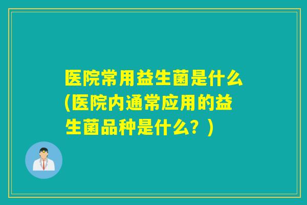 医院常用益生菌是什么(医院内通常应用的益生菌品种是什么?) 医院常用益生菌是什么(医院内通常应用的益生菌品种是什么?)