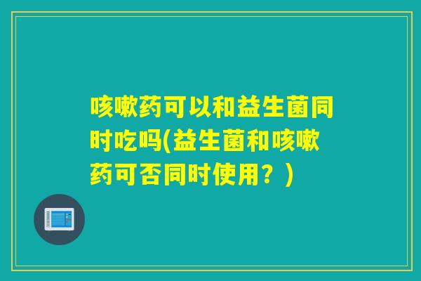 咳嗽药可以和益生菌同时吃吗(益生菌和咳嗽药可否同时使用？)