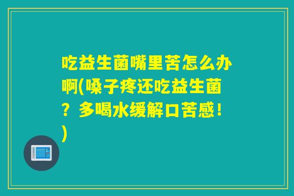 吃益生菌嘴里苦怎么办啊(嗓子疼还吃益生菌？多喝水缓解口苦感！)