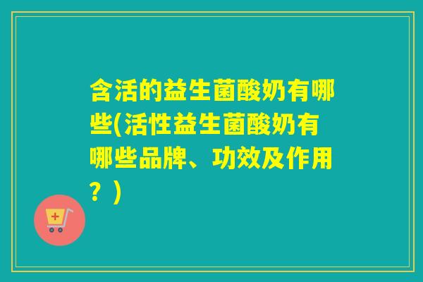 含活的益生菌酸奶有哪些(活性益生菌酸奶有哪些品牌、功效及作用？)