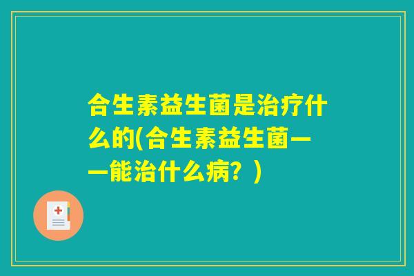 合生素益生菌是治疗什么的(合生素益生菌——能治什么病？)