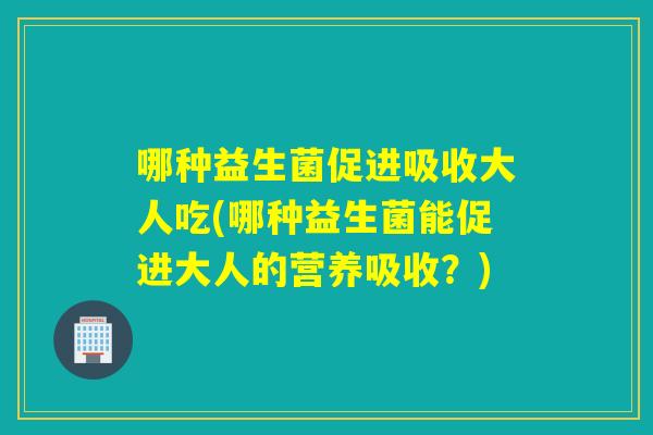 哪种益生菌促进吸收大人吃(哪种益生菌能促进大人的营养吸收？)