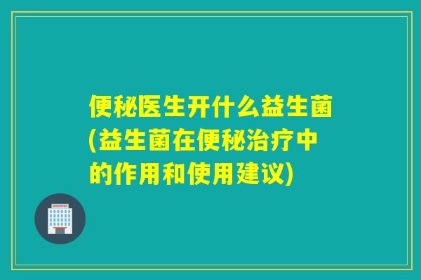 便秘医生开什么益生菌(益生菌在便秘治疗中的作用和使用建议)