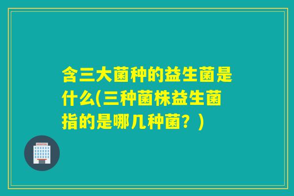 含三大菌种的益生菌是什么(三种菌株益生菌指的是哪几种菌？)