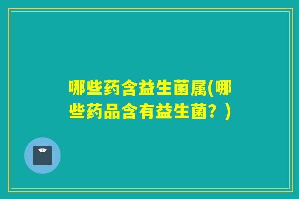哪些药含益生菌属(哪些药品含有益生菌?) 哪些药含益生菌属(哪些药品含有益生菌?)