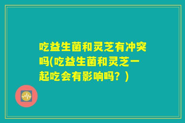 吃益生菌和灵芝有冲突吗(吃益生菌和灵芝一起吃会有影响吗？)