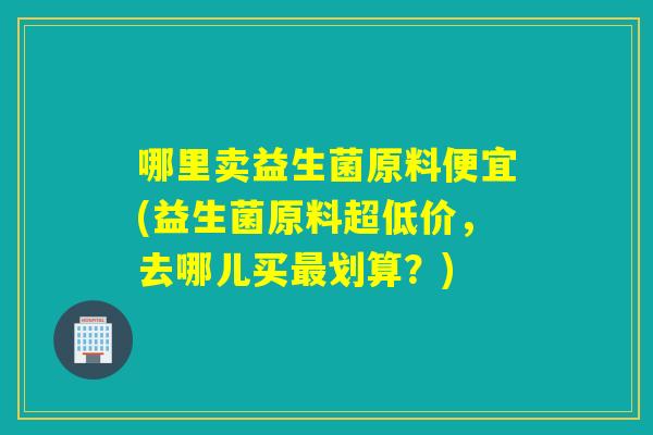 哪里卖益生菌原料便宜(益生菌原料超低价,去哪儿买划算?) 哪里卖益生菌原料便宜(益生菌原料超低价,去哪儿买划算?)