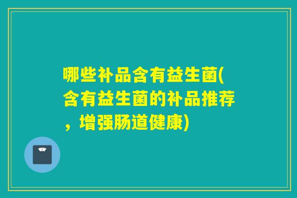 哪些补品含有益生菌(含有益生菌的补品推荐,增强肠道健康) 哪些补品含有益生菌(含有益生菌的补品推荐,增强肠道健康)