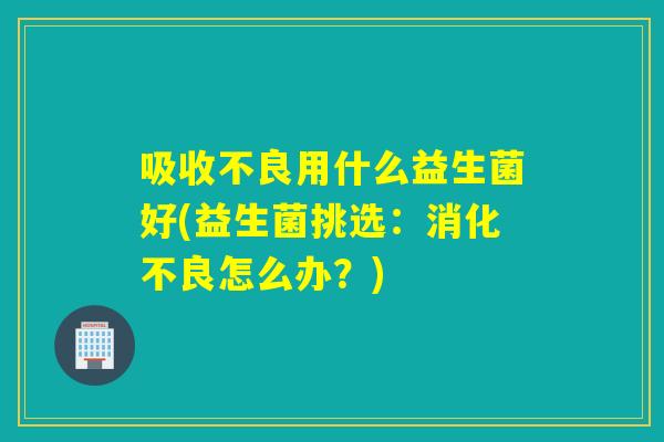 吸收不良用什么益生菌好(益生菌挑选：消化不良怎么办？)