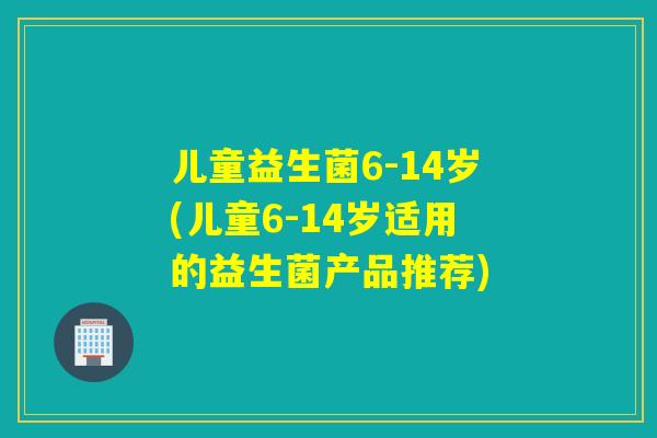 儿童益生菌6-14岁(儿童6-14岁适用的益生菌产品推荐)