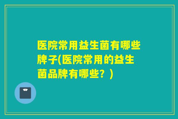 医院常用益生菌有哪些牌子(医院常用的益生菌品牌有哪些？)
