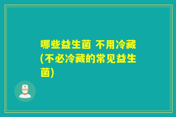 哪些益生菌 不用冷藏(不必冷藏的常见益生菌)