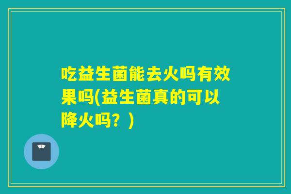 吃益生菌能去火吗有效果吗(益生菌真的可以降火吗？)