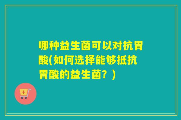 哪种益生菌可以对抗胃酸(如何选择能够抵抗胃酸的益生菌?) 哪种益生菌可以对抗胃酸(如何选择能够抵抗胃酸的益生菌?)