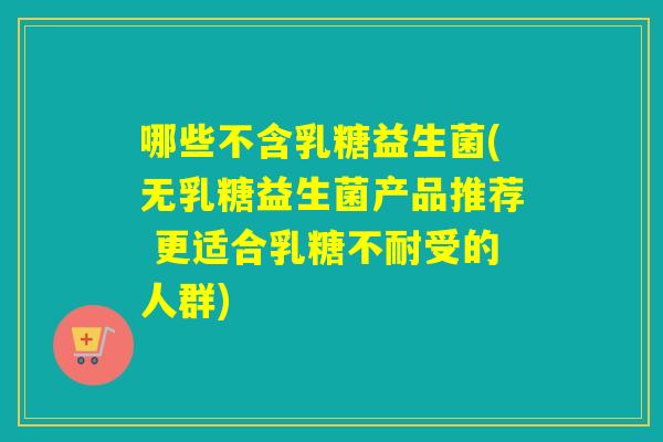 哪些不含乳糖益生菌(无乳糖益生菌产品推荐 更适合受的人群) 哪些不含乳糖益生菌(无乳糖益生菌产品推荐 更适合受的人群)