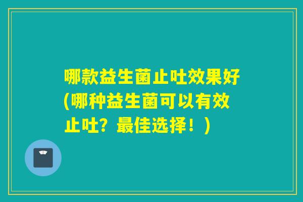 哪款益生菌止吐效果好(哪种益生菌可以有效止吐?佳选择!) 哪款益生菌止吐效果好(哪种益生菌可以有效止吐?佳选择!)