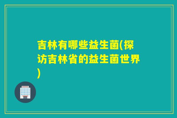 吉林有哪些益生菌(探访吉林省的益生菌世界)
