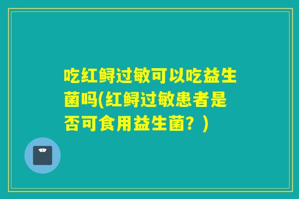 吃红鲟过敏可以吃益生菌吗(红鲟过敏患者是否可食用益生菌？)