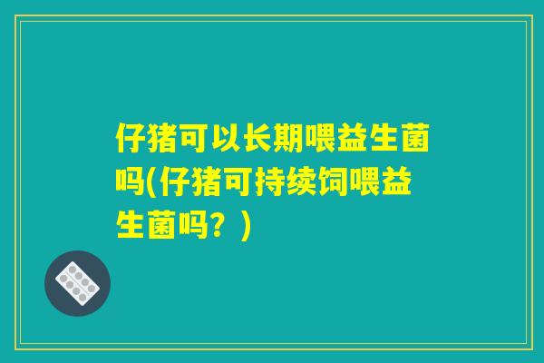 仔猪可以长期喂益生菌吗(仔猪可持续饲喂益生菌吗？)