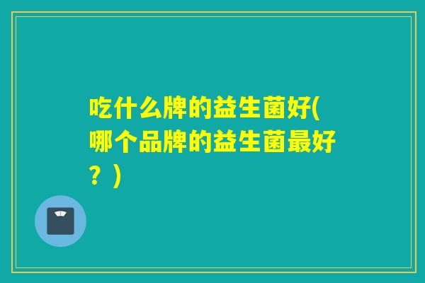 吃什么牌的益生菌好(哪个品牌的益生菌最好？)
