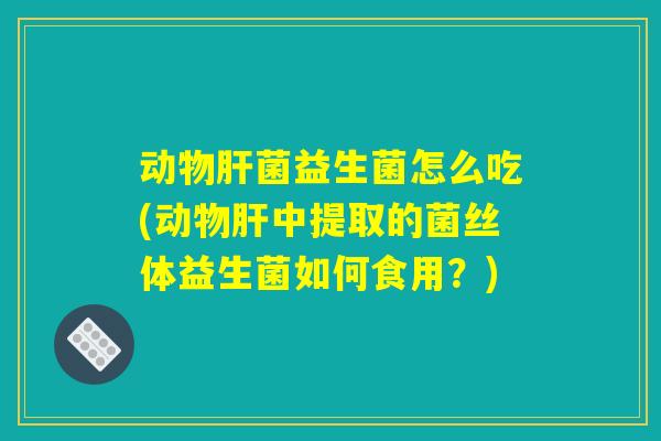 动物肝菌益生菌怎么吃(动物肝中提取的菌丝体益生菌如何食用？)