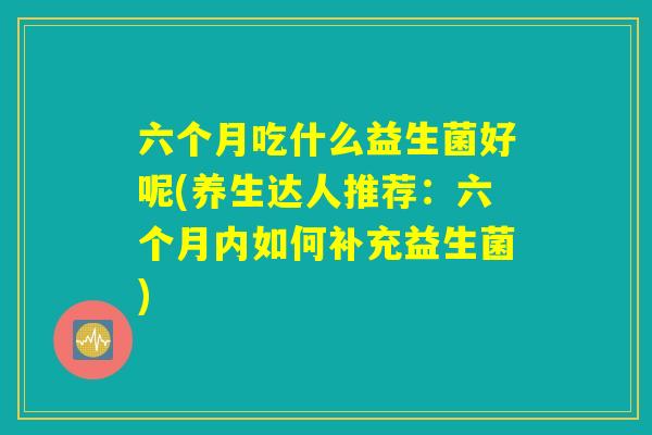 六个月吃什么益生菌好呢(养生达人推荐:六个月内如何补充益生菌) 六个月吃什么益生菌好呢(养生达人推荐:六个月内如何补充益生菌)
