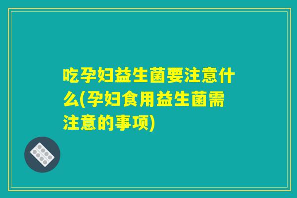 吃孕妇益生菌要注意什么(孕妇食用益生菌需注意的事项)