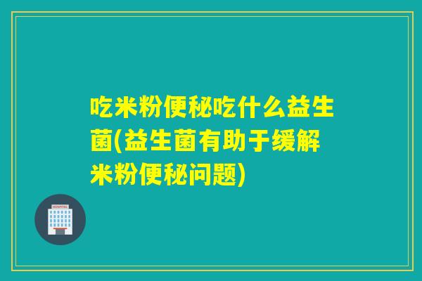 吃米粉便秘吃什么益生菌(益生菌有助于缓解米粉便秘问题)