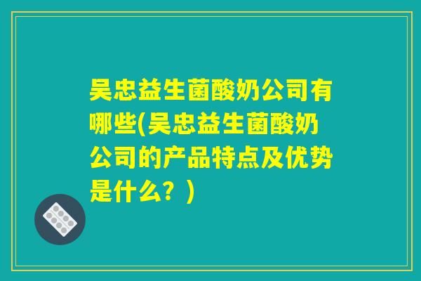 吴忠益生菌酸奶公司有哪些(吴忠益生菌酸奶公司的产品特点及优势是什么？)